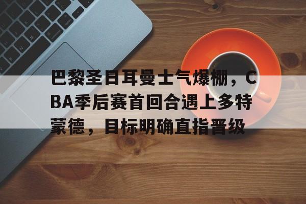关于巴黎圣日耳曼士气爆棚，CBA季后赛首回合遇上多特蒙德，目标明确直指晋级的信息